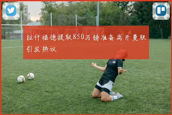 拉什福德提取850万镑准备离开曼联引发热议
