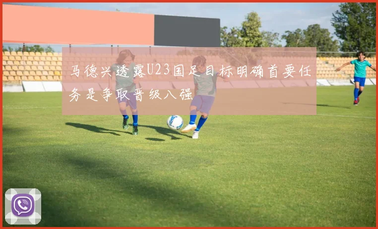 马德兴透露U23国足目标明确首要任务是争取晋级八强