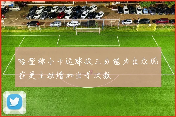 哈登称小卡运球投三分能力出众现在更主动增加出手次数