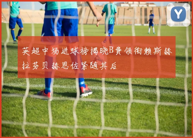 英超中场进球榜揭晓B费领衔赖斯赫拉芬贝赫恩佐紧随其后