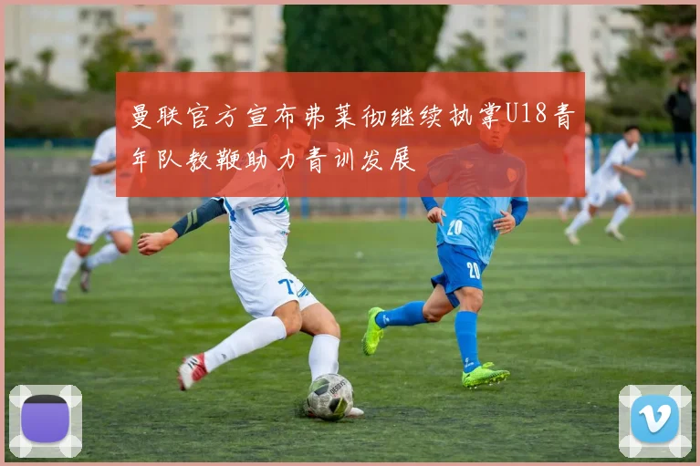 曼联官方宣布弗莱彻继续执掌U18青年队教鞭助力青训发展