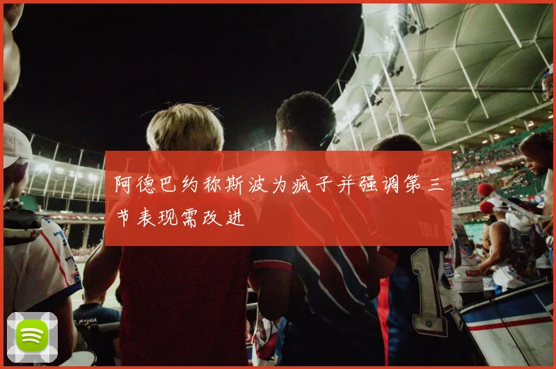 阿德巴约称斯波为疯子并强调第三节表现需改进