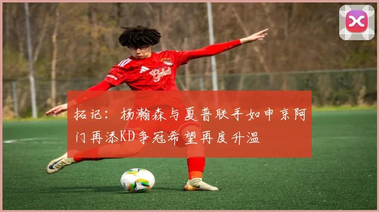 拓记：杨瀚森与夏普联手如申京阿门再添KD争冠希望再度升温