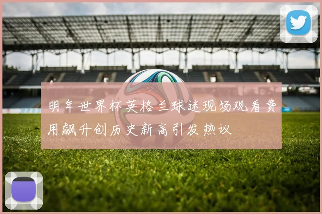 明年世界杯英格兰球迷现场观看费用飙升创历史新高引发热议