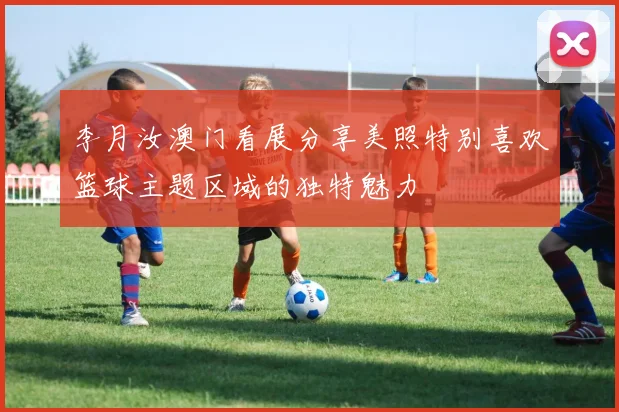 李月汝澳门看展分享美照特别喜欢篮球主题区域的独特魅力