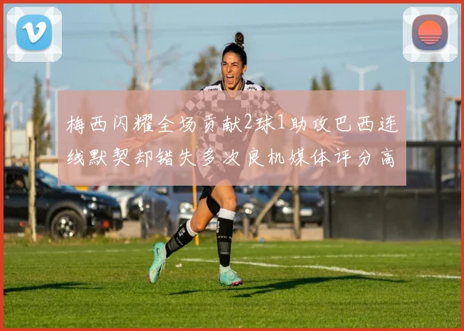 梅西闪耀全场贡献2球1助攻巴西连线默契却错失多次良机媒体评分高达96