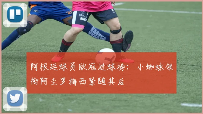阿根廷球员欧冠进球榜：小蜘蛛领衔阿圭罗梅西紧随其后
