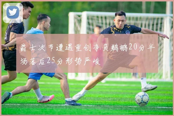 爵士次节遭遇重创净负鹈鹕20分半场落后25分形势严峻