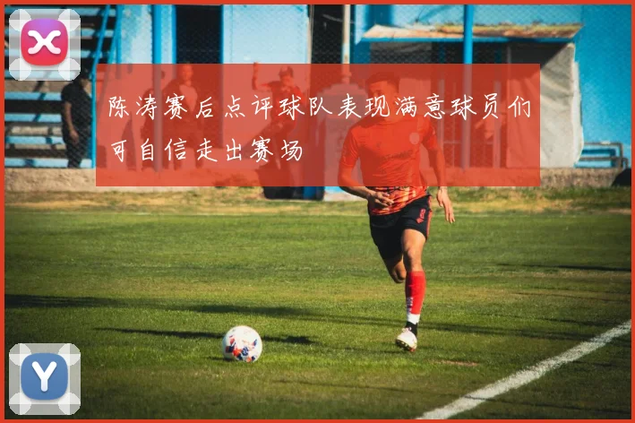 陈涛赛后点评球队表现满意球员们可自信走出赛场