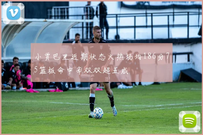 小贾巴里近期状态火热场均186分75篮板命中率双双超五成