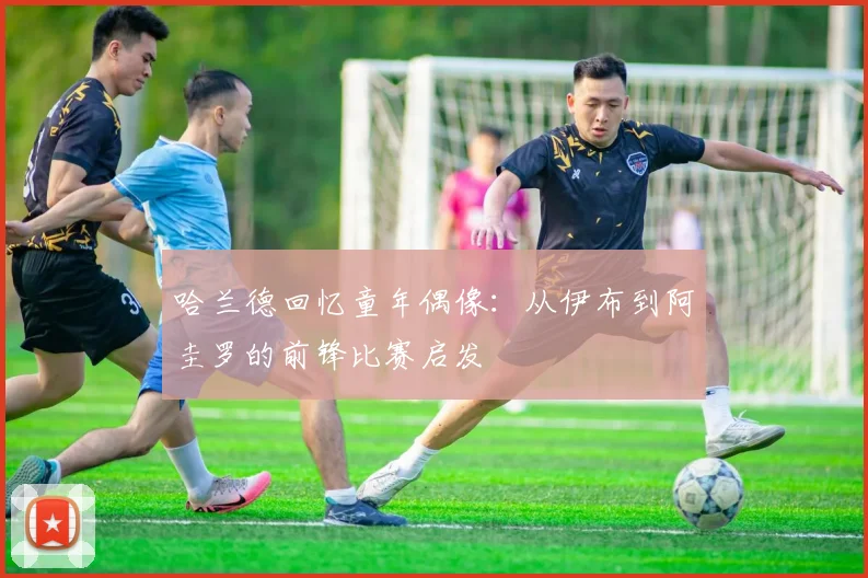 哈兰德回忆童年偶像：从伊布到阿圭罗的前锋比赛启发