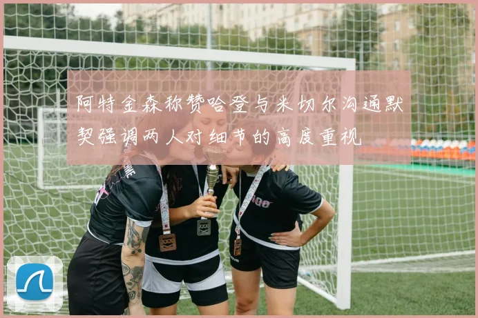 阿特金森称赞哈登与米切尔沟通默契强调两人对细节的高度重视
