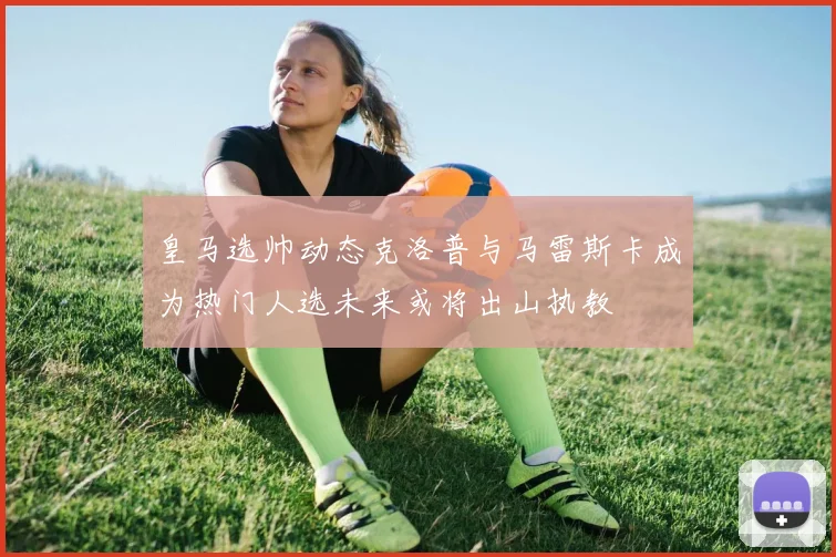 皇马选帅动态克洛普与马雷斯卡成为热门人选未来或将出山执教