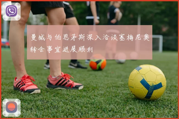 曼城与伯恩茅斯深入洽谈塞梅尼奥转会事宜进展顺利