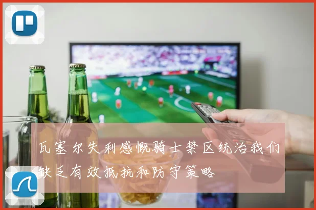 瓦塞尔失利感慨骑士禁区统治我们缺乏有效抵抗和防守策略