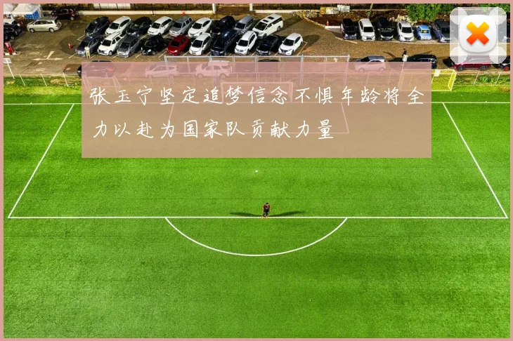 张玉宁坚定追梦信念不惧年龄将全力以赴为国家队贡献力量