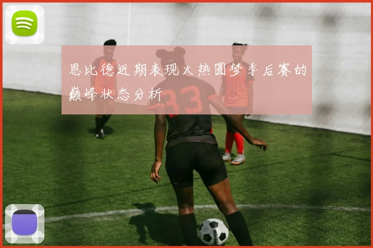 恩比德近期表现火热圆梦季后赛的巅峰状态分析