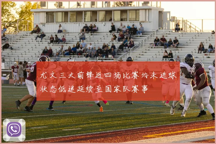 尤文三大前锋近四场比赛均未进球状态低迷延续至国家队赛事