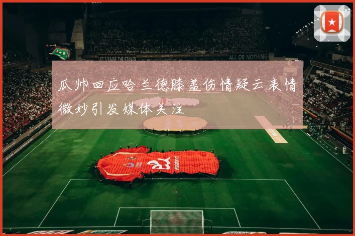 瓜帅回应哈兰德膝盖伤情疑云表情微妙引发媒体关注
