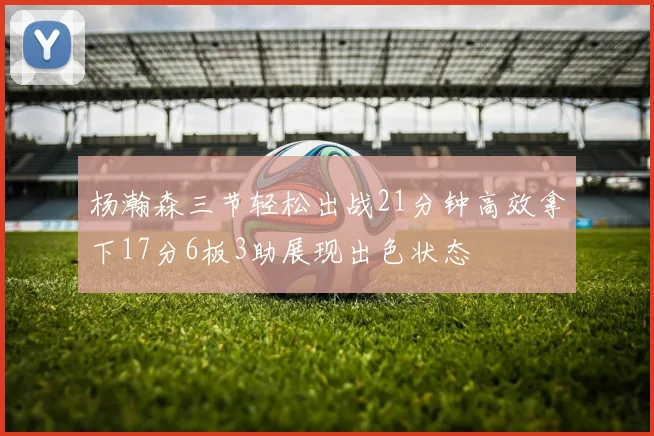 杨瀚森三节轻松出战21分钟高效拿下17分6板3助展现出色状态