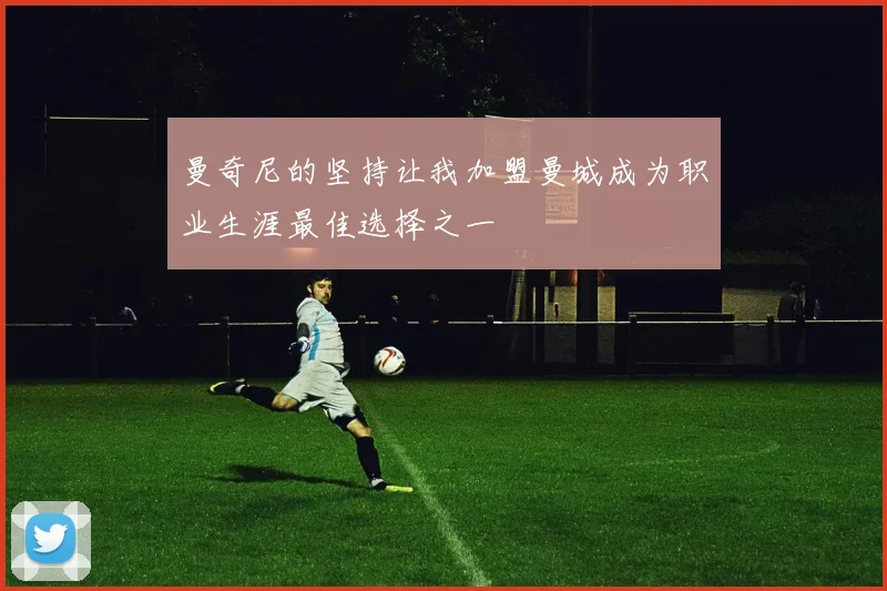 曼奇尼的坚持让我加盟曼城成为职业生涯最佳选择之一
