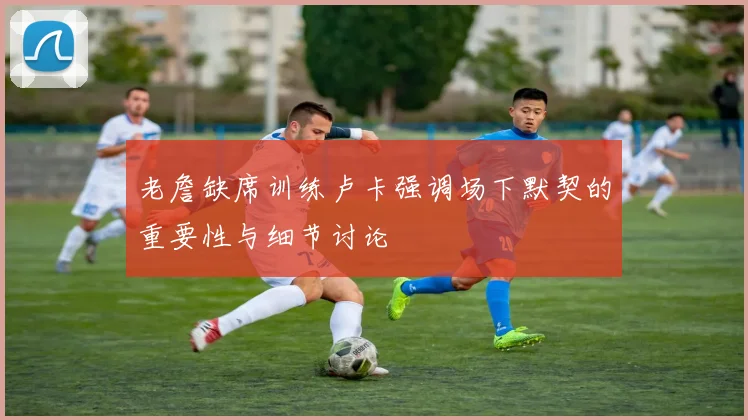 老詹缺席训练卢卡强调场下默契的重要性与细节讨论