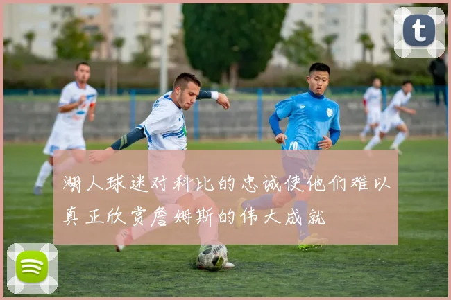 湖人球迷对科比的忠诚使他们难以真正欣赏詹姆斯的伟大成就