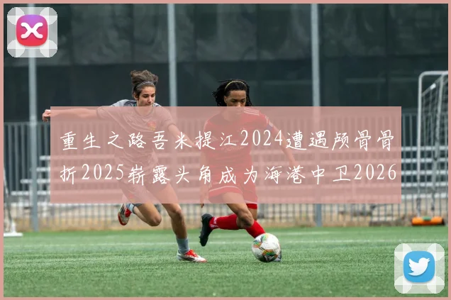 重生之路吾米提江2024遭遇颅骨骨折2025崭露头角成为海港中卫2026冲击U23冠军