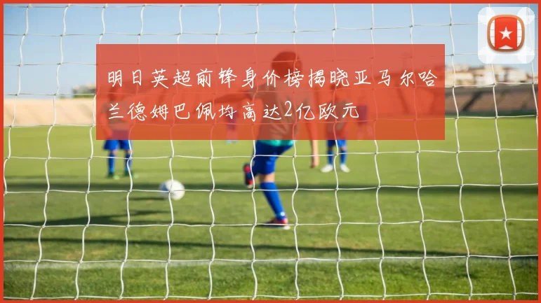 明日英超前锋身价榜揭晓亚马尔哈兰德姆巴佩均高达2亿欧元
