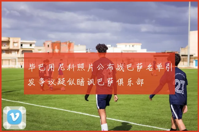 毕巴用尼科照片公布战巴萨名单引发争议疑似暗讽巴萨俱乐部